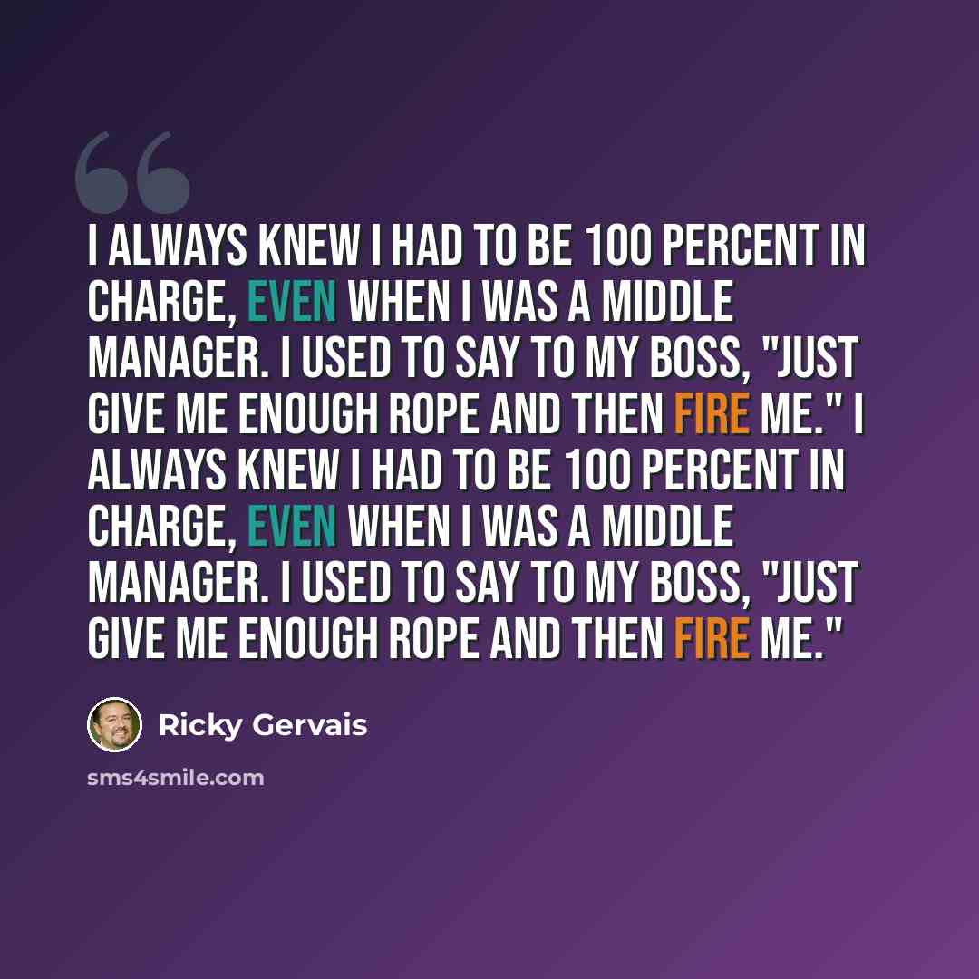 “I always knew I had to be 100 percent in charge, even when I was a middle manager. I used to say to my boss, "Just give me enough rope and then fire me." I always knew I had to be 100 percent in charge, even when I was a middle manager. I used to say to my boss, "Just give me enough rope and then…” quote by Ricky Gervais
