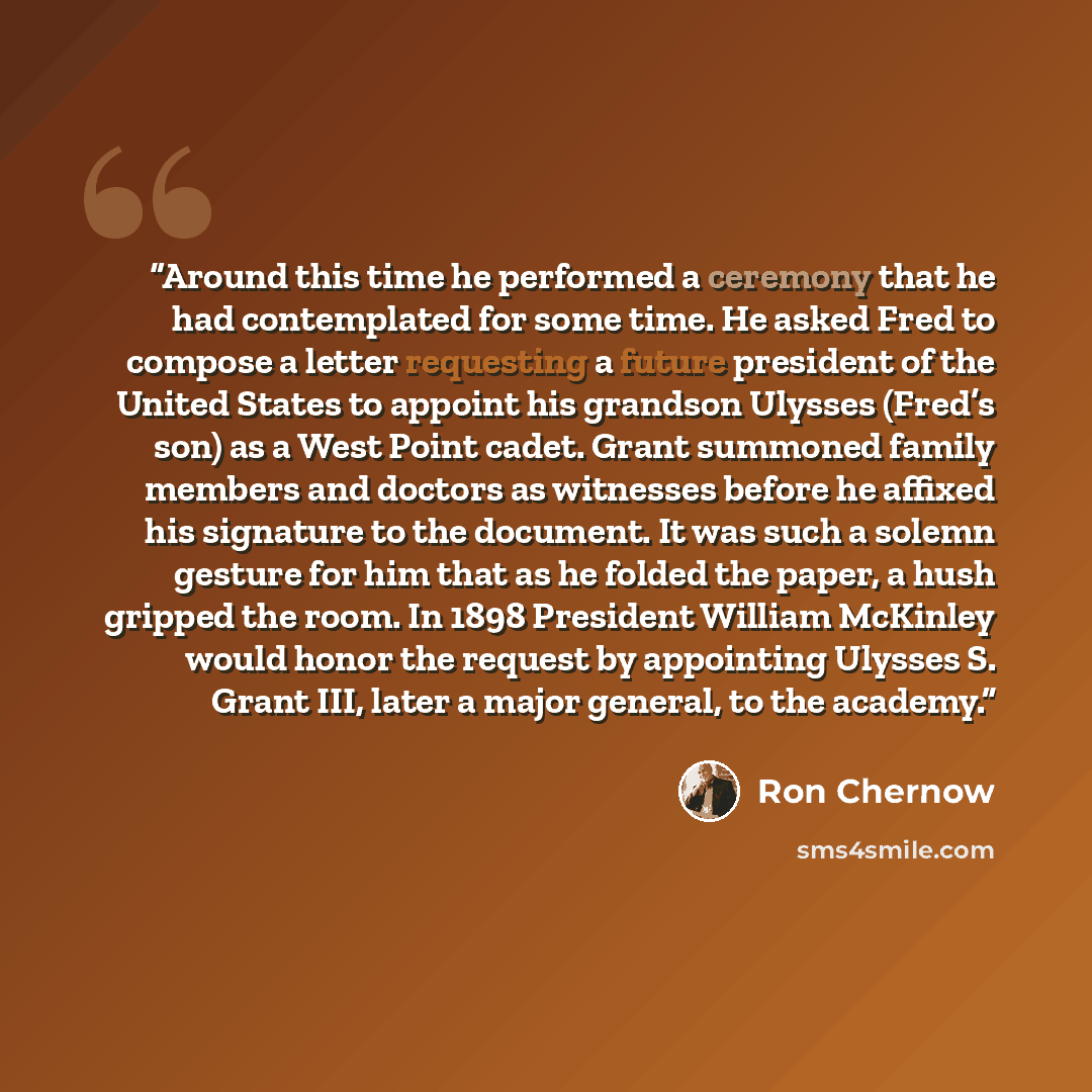 “Around this time he performed a ceremony that he had contemplated for some time. He asked Fred to compose a letter requesting a future president of the United States to appoint his grandson Ulysses (Fred’s son) as a West Point cadet. Grant summoned family members and doctors as witnesses before he…” quote by Ron Chernow