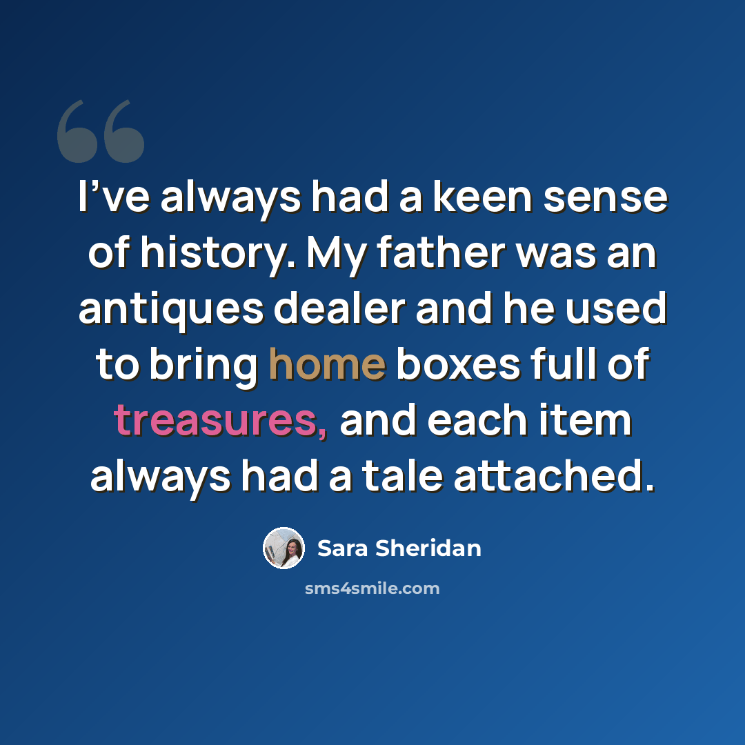 “I've always had a keen sense of history. My father was an antiques dealer and he used to bring home boxes full of treasures, and each item always had a tale attached.” quote by Sara Sheridan
