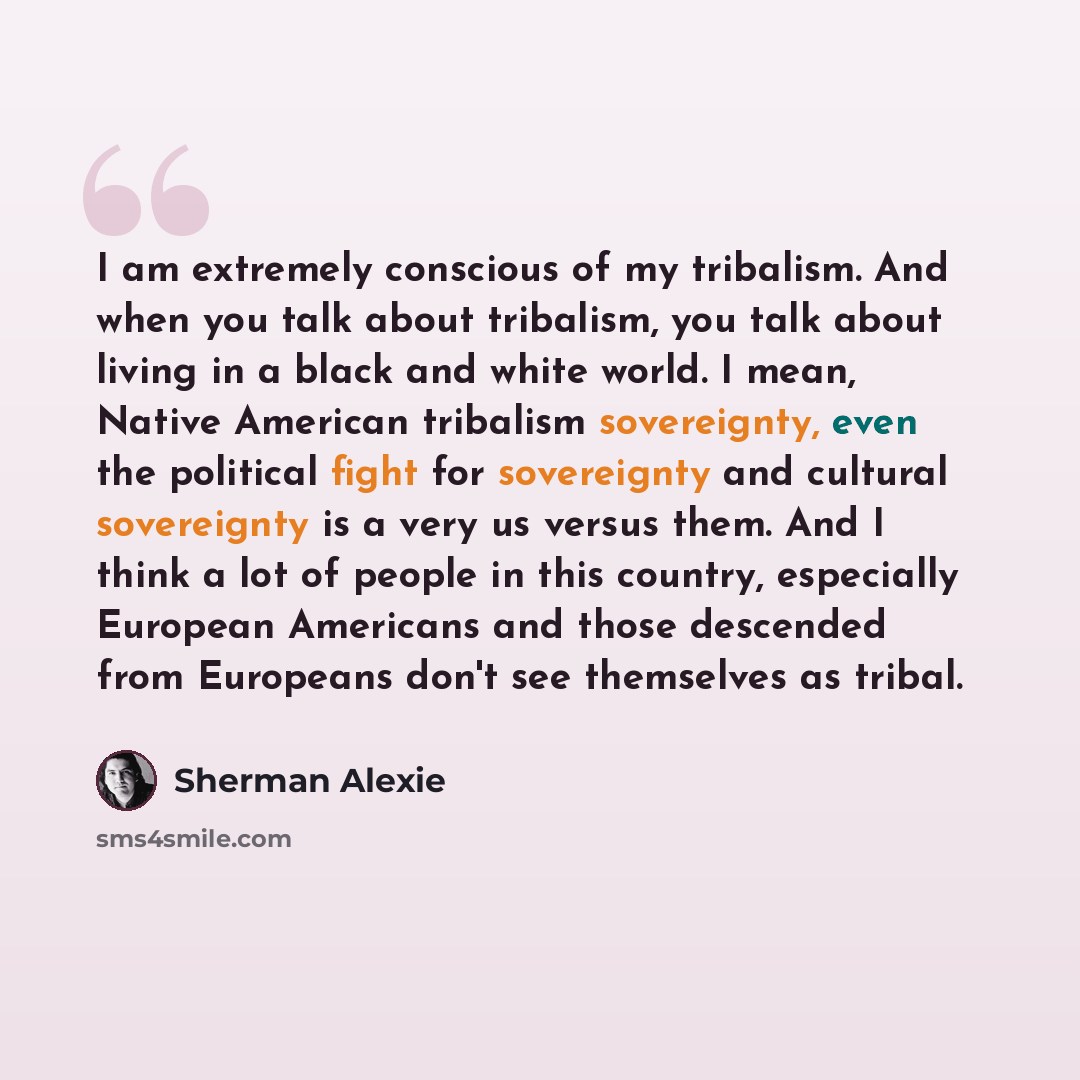 “I am extremely conscious of my tribalism. And when you talk about tribalism, you talk about living in a black and white world. I mean, Native American tribalism sovereignty, even the political fight for sovereignty and cultural sovereignty is a very us versus them. And I think a lot of people in…” quote by Sherman Alexie