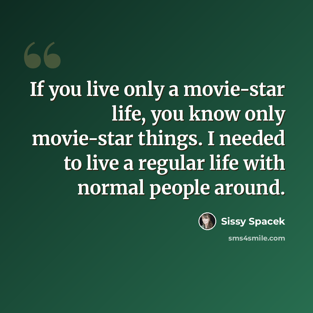 “If you live only a movie-star life, you know only movie-star things. I needed to live a regular life with normal people around.” quote by Sissy Spacek