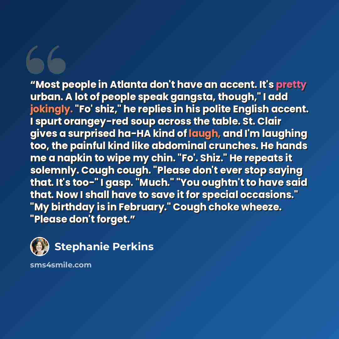 “Most people in Atlanta don't have an accent. It's pretty urban. A lot of people speak gangsta, though," I add jokingly. "Fo' shiz," he replies in his polite English accent. I spurt orangey-red soup across the table. St. Clair gives a surprised ha-HA kind of laugh, and I'm laughing too, the painful…” quote by Stephanie Perkins