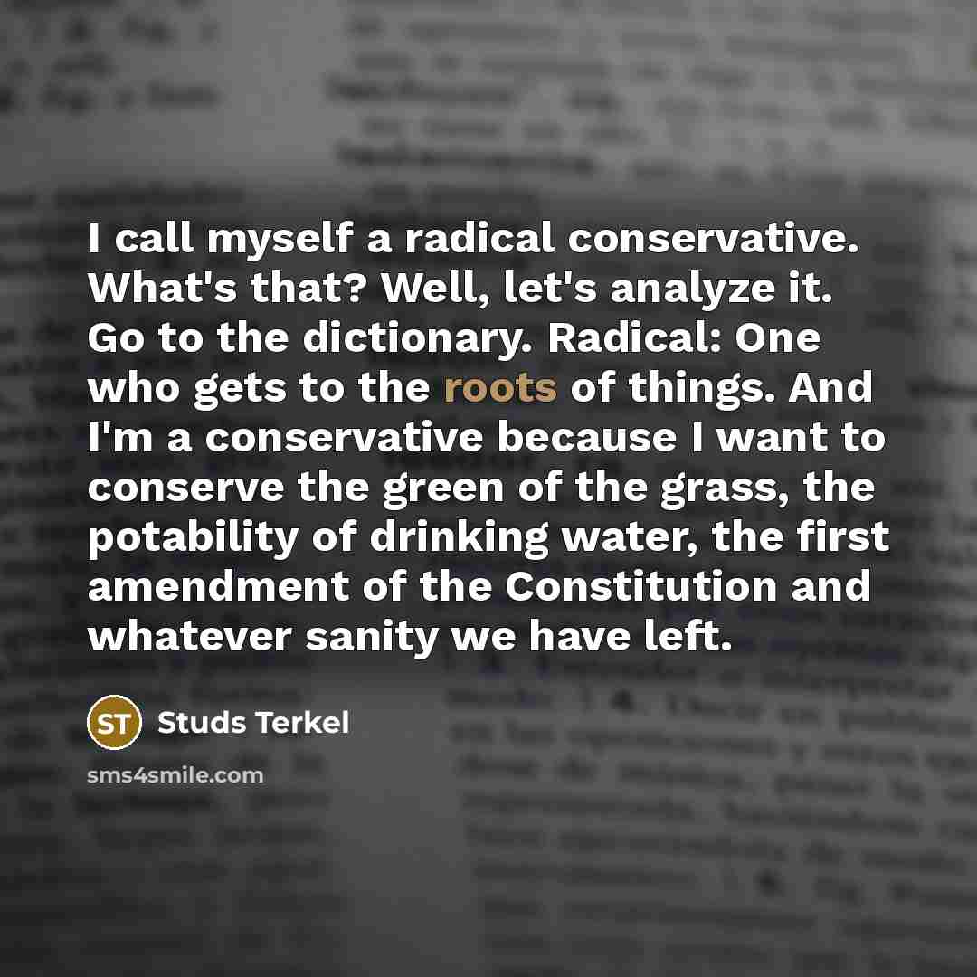 “I call myself a radical conservative. What's that? Well, let's analyze it. Go to the dictionary. Radical: One who gets to the roots of things. And I'm a conservative because I want to conserve the green of the grass, the potability of drinking water, the first amendment of the Constitution and…” quote by Studs Terkel