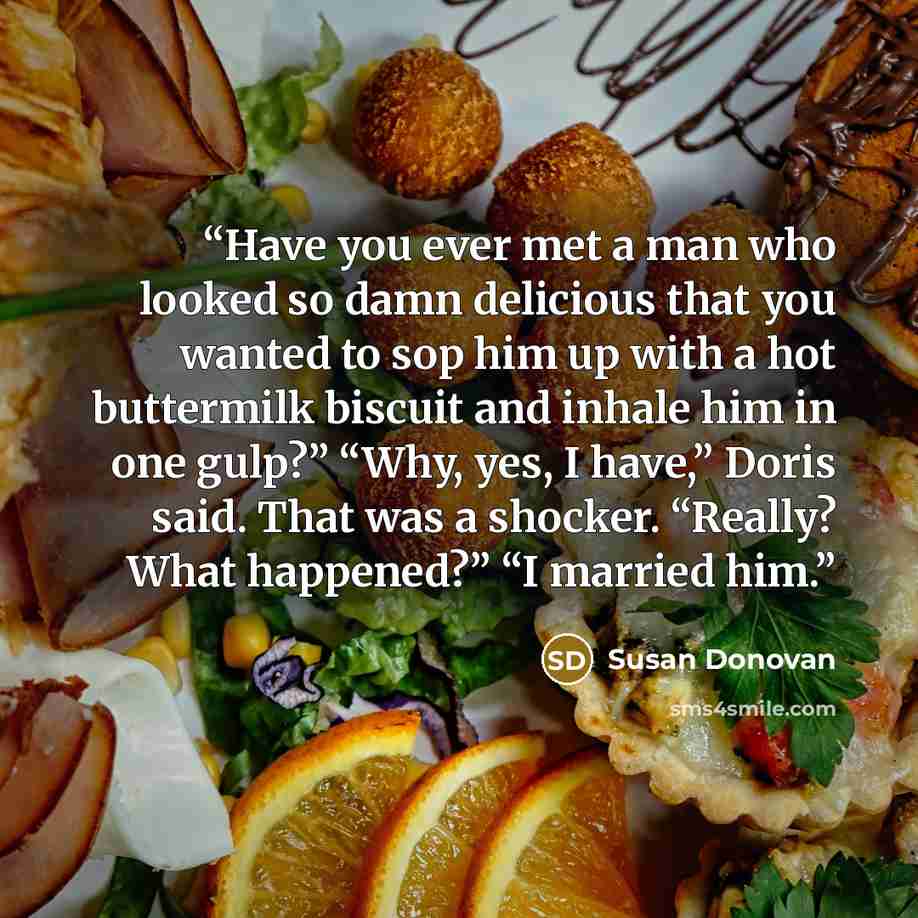 “Have you ever met a man who looked so damn delicious that you wanted to sop him up with a hot buttermilk biscuit and inhale him in one gulp?” “Why, yes, I have,” Doris said. That was a shocker. “Really? What happened?” “I married him.” quote by Susan Donovan