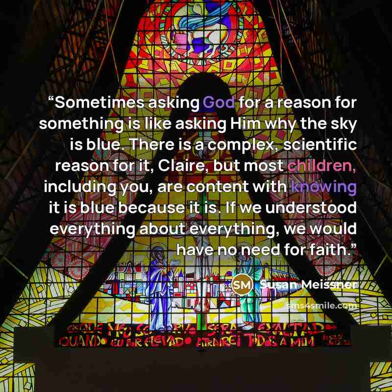 “Sometimes asking God for a reason for something is like asking Him why the sky is blue. There is a complex, scientific reason for it, Claire, but most children, including you, are content with knowing it is blue because it is. If we understood everything about everything, we would have no need for…” quote by Susan Meissner