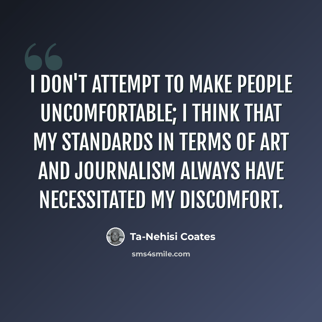 “I don't attempt to make people uncomfortable; I think that my standards in terms of art and journalism always have necessitated my discomfort.” quote by Ta-Nehisi Coates