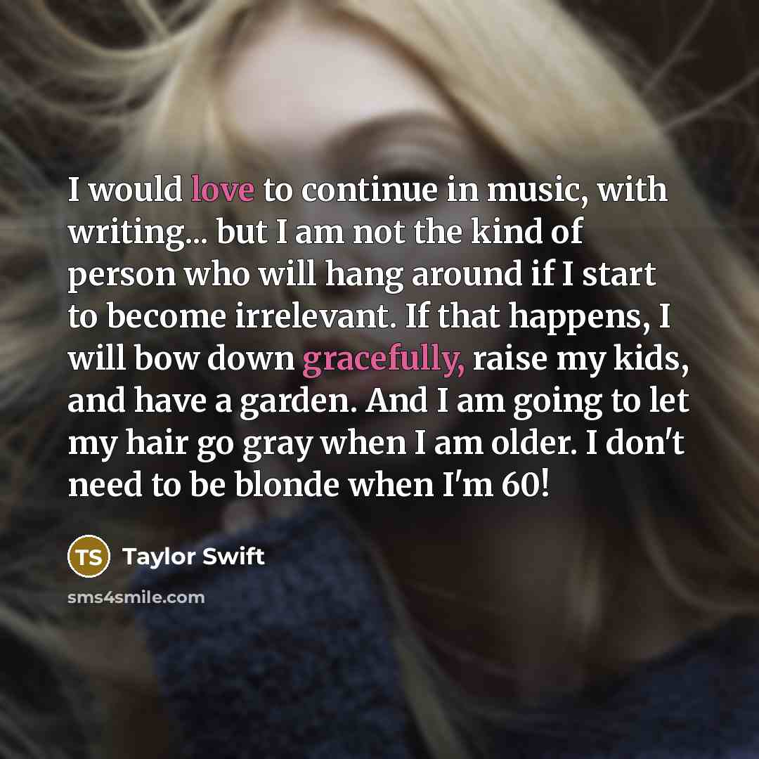 “I would love to continue in music, with writing... but I am not the kind of person who will hang around if I start to become irrelevant. If that happens, I will bow down gracefully, raise my kids, and have a garden. And I am going to let my hair go gray when I am older. I don't need to be blonde…” quote by Taylor Swift