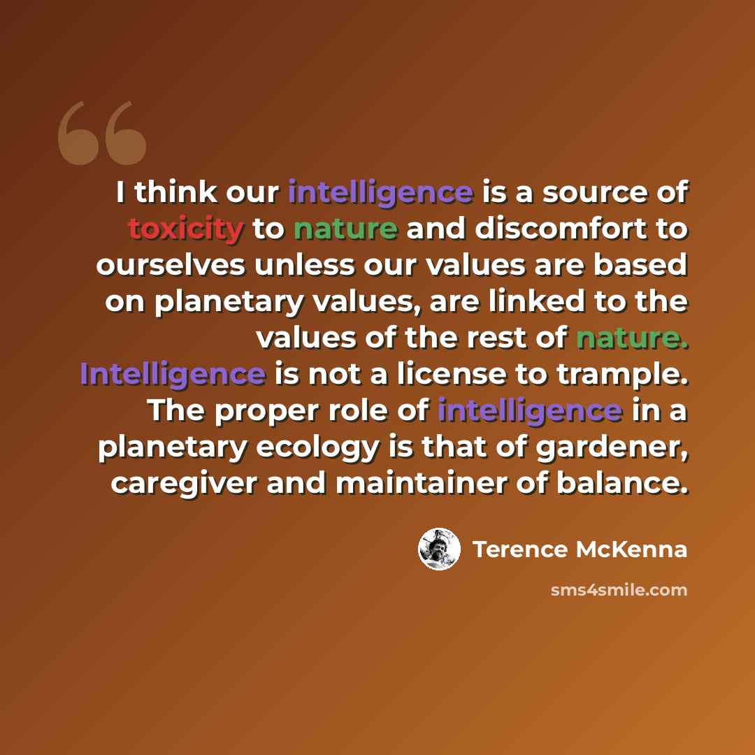 “I think our intelligence is a source of toxicity to nature and discomfort to ourselves unless our values are based on planetary values, are linked to the values of the rest of nature. Intelligence is not a license to trample. The proper role of intelligence in a planetary ecology is that of…” quote by Terence McKenna