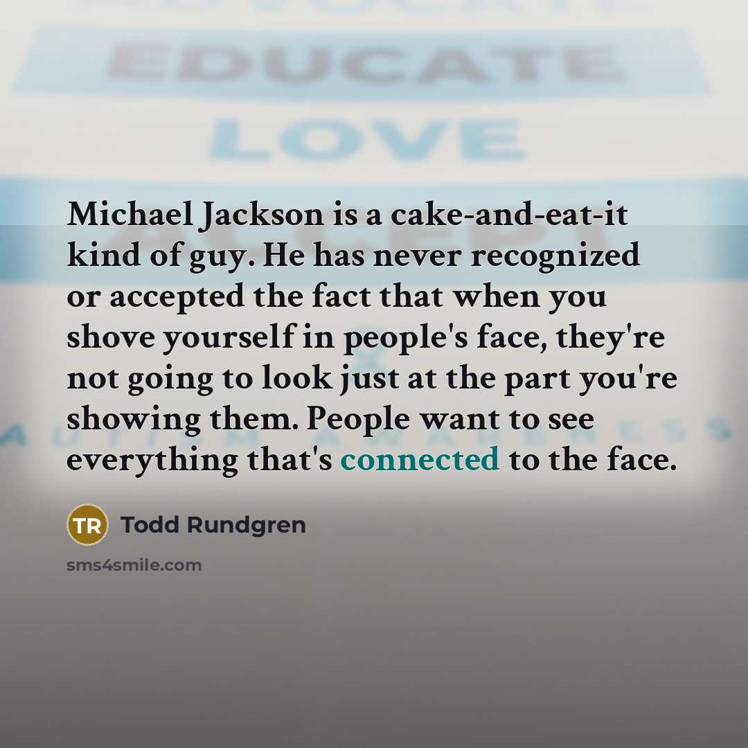 “Michael Jackson is a cake-and-eat-it kind of guy. He has never recognized or accepted the fact that when you shove yourself in people's face, they're not going to look just at the part you're showing them. People want to see everything that's connected to the face.” quote by Todd Rundgren