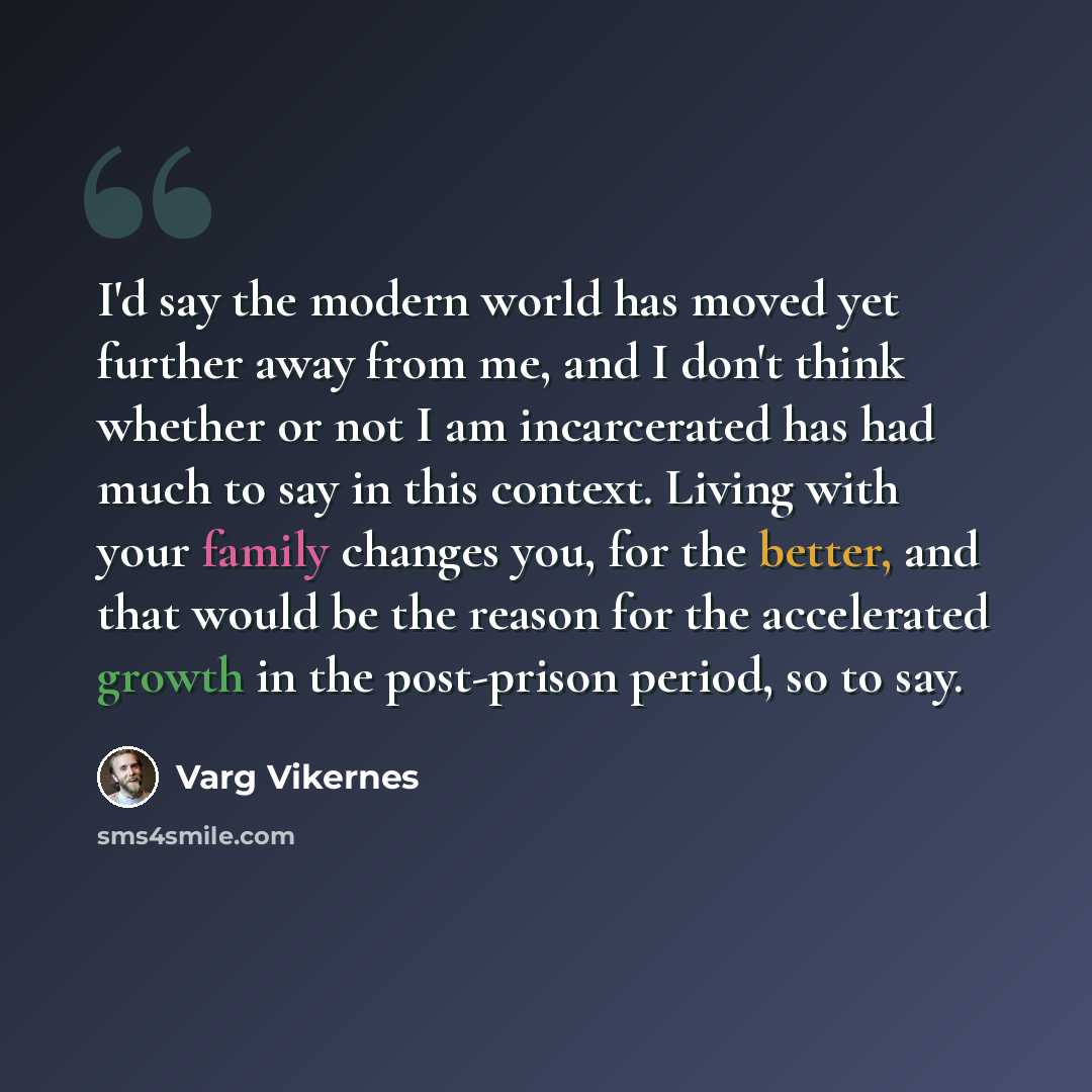 “I'd say the modern world has moved yet further away from me, and I don't think whether or not I am incarcerated has had much to say in this context. Living with your family changes you, for the better, and that would be the reason for the accelerated growth in the post-prison period, so to say.” quote by Varg Vikernes