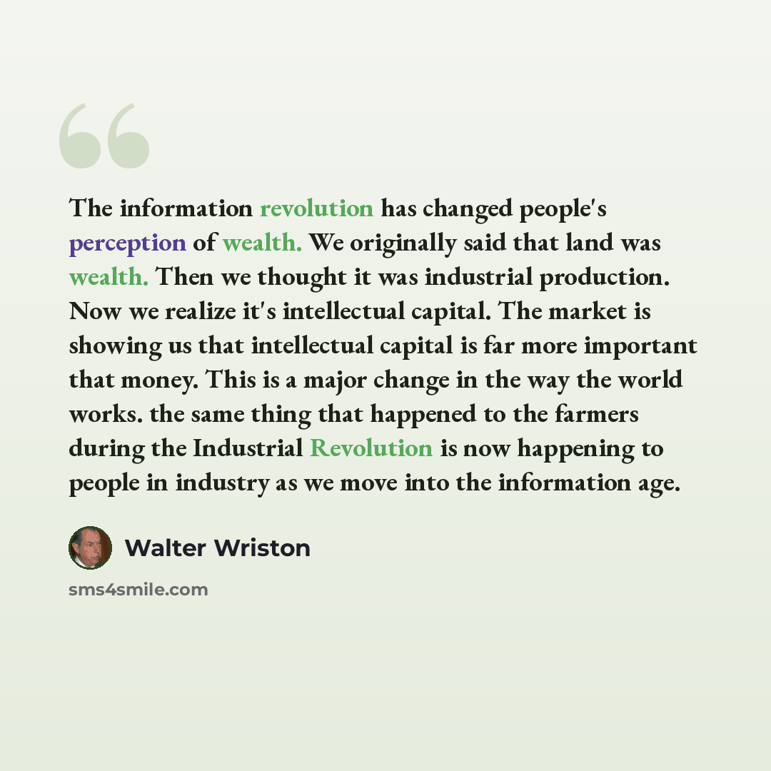 “The information revolution has changed people's perception of wealth. We originally said that land was wealth. Then we thought it was industrial production. Now we realize it's intellectual capital. The market is showing us that intellectual capital is far more important that money. This is a…” quote by Walter Wriston