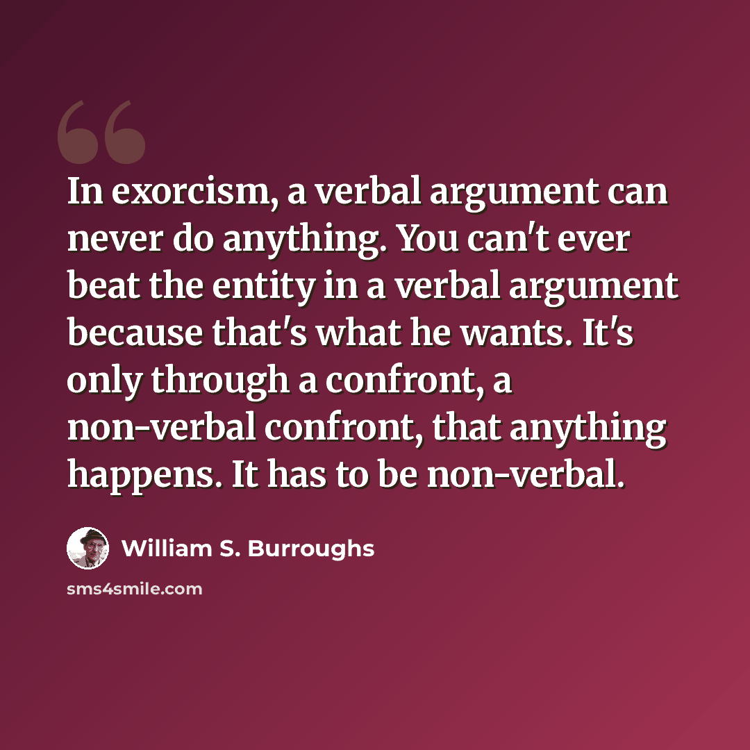 “In exorcism, a verbal argument can never do anything. You can't ever beat the entity in a verbal argument because that's what he wants. It's only through a confront, a non-verbal confront, that anything happens. It has to be non-verbal.” quote by William S. Burroughs