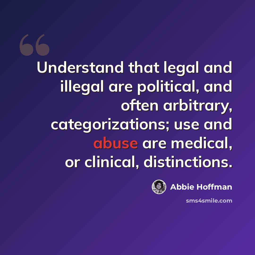 “Understand that legal and illegal are political, and often arbitrary, categorizations; use and abuse are medical, or clinical, distinctions.” quote by Abbie Hoffman