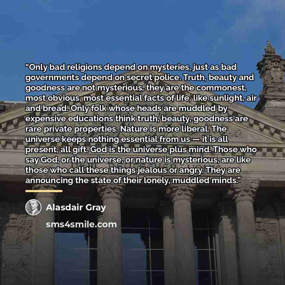 “Only bad religions depend on mysteries, just as bad governments depend on secret police. Truth, beauty and goodness are not mysterious, they are the commonest, most obvious, most essential facts of life, like sunlight, air and bread. Only folk whose heads are muddled by expensive educations think…” quote by Alasdair Gray