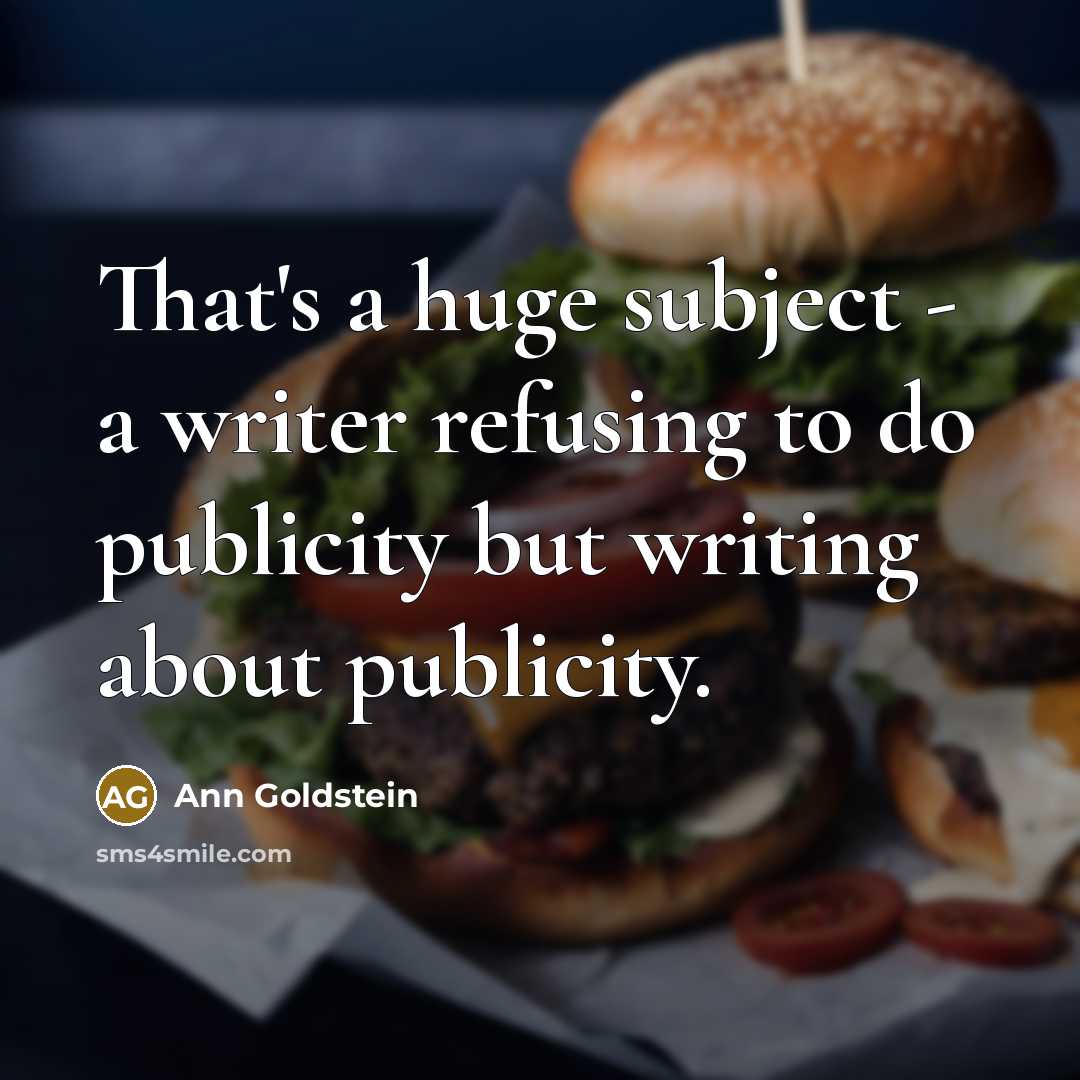 “That's a huge subject - a writer refusing to do publicity but writing about publicity.” quote by Ann Goldstein