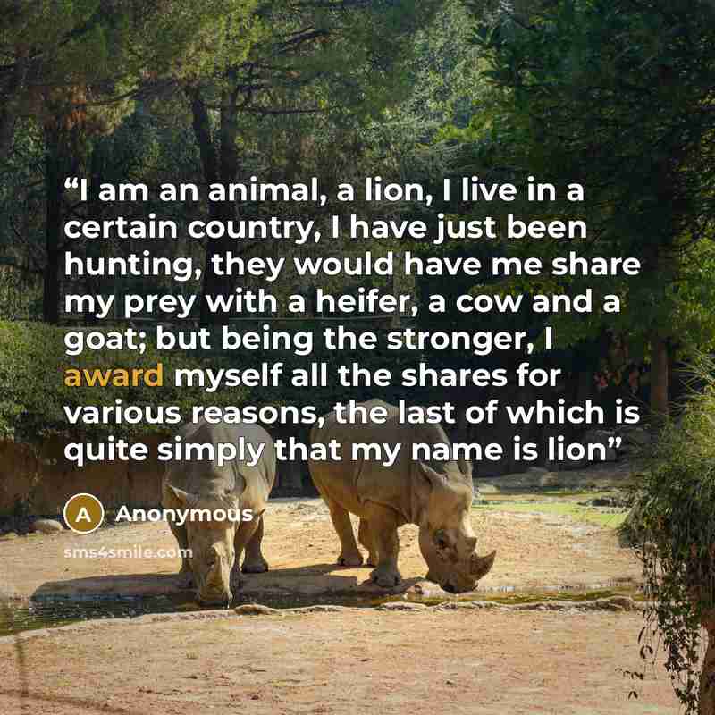 “I am an animal, a lion, I live in a certain country, I have just been hunting, they would have me share my prey with a heifer, a cow and a goat; but being the stronger, I award myself all the shares for various reasons, the last of which is quite simply that my name is lion” quote by Anonymous