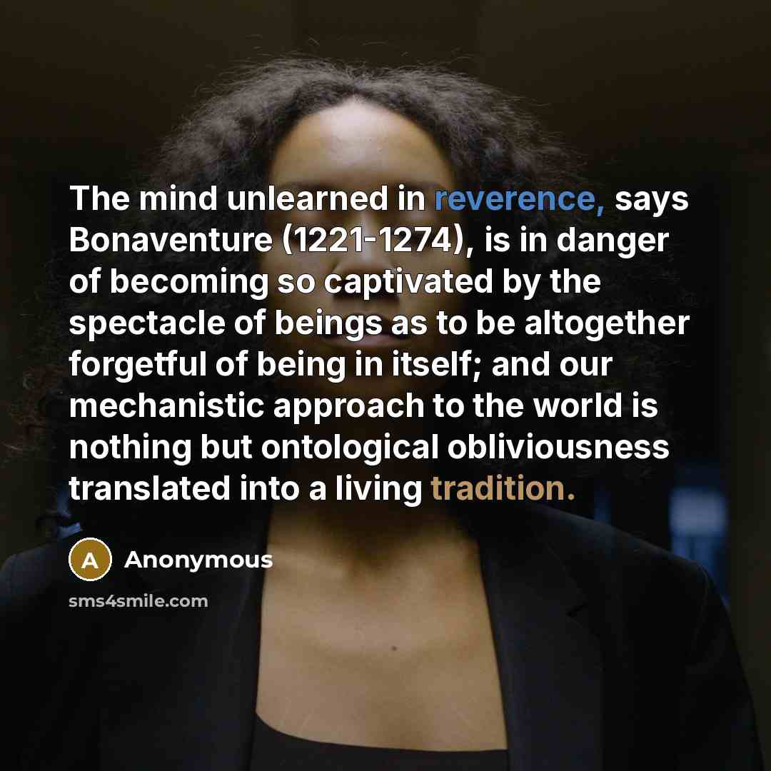 “The mind unlearned in reverence, says Bonaventure (1221-1274), is in danger of becoming so captivated by the spectacle of beings as to be altogether forgetful of being in itself; and our mechanistic approach to the world is nothing but ontological obliviousness translated into a living tradition.” quote by Anonymous