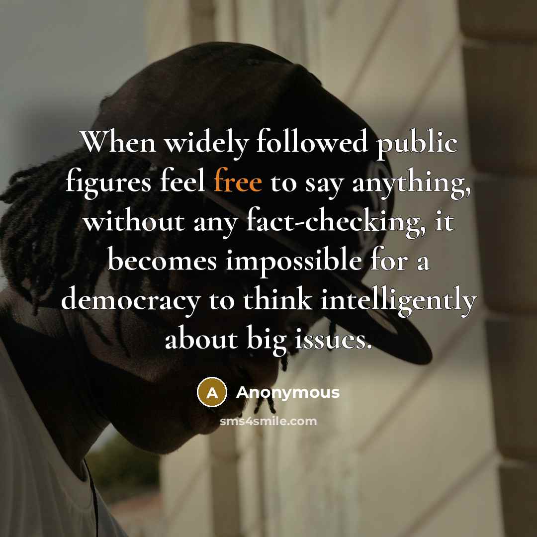 “When widely followed public figures feel free to say anything, without any fact-checking, it becomes impossible for a democracy to think intelligently about big issues.” quote by Anonymous