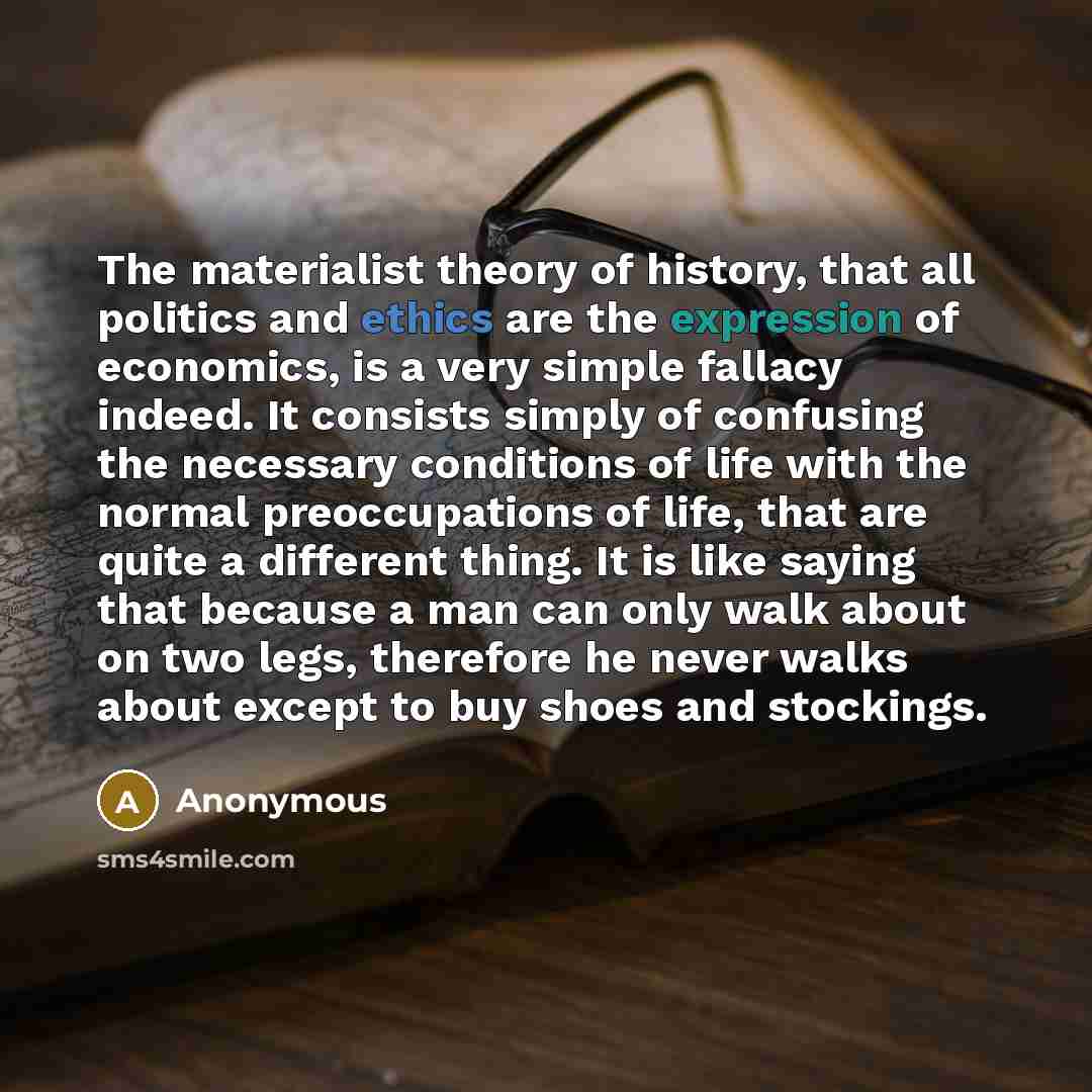 “The materialist theory of history, that all politics and ethics are the expression of economics, is a very simple fallacy indeed. It consists simply of confusing the necessary conditions of life with the normal preoccupations of life, that are quite a different thing. It is like saying that…” quote by Anonymous
