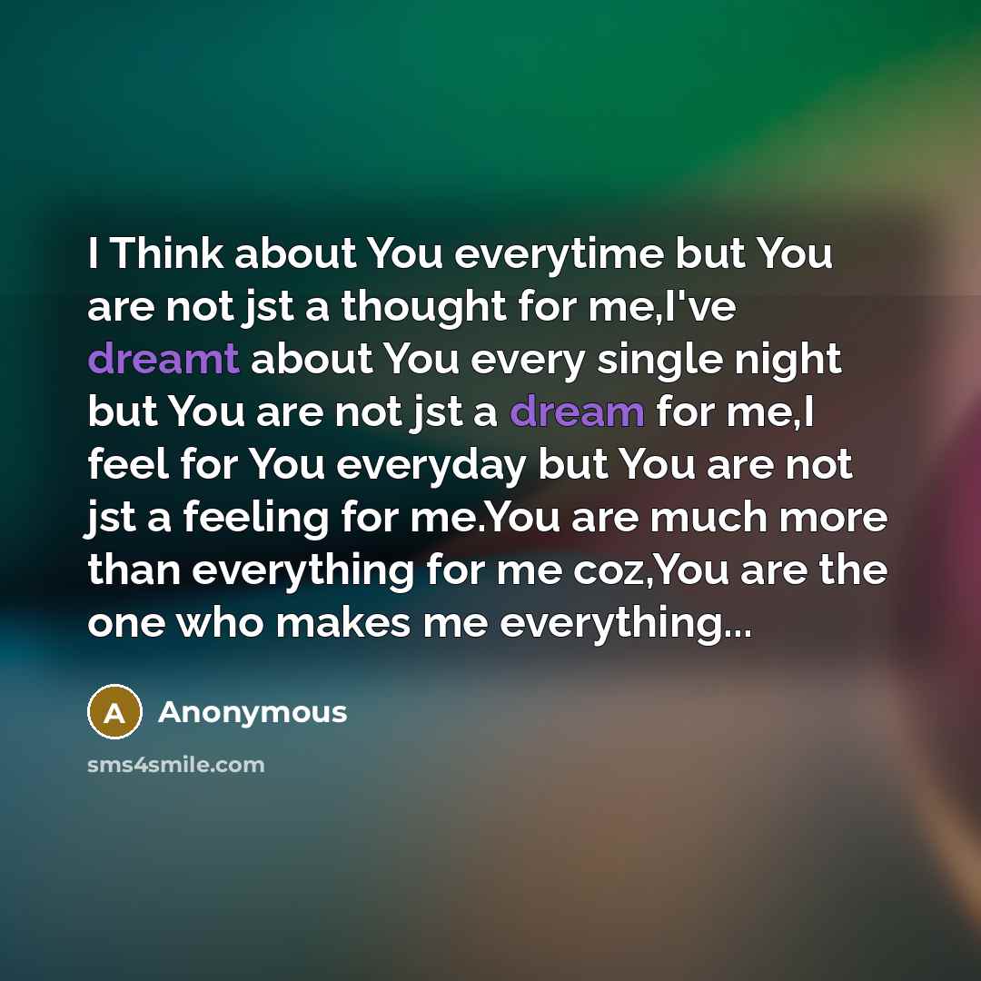 “I Think about You everytime but You are not jst a thought for me,I've dreamt about You every single night but You are not jst a dream for me,I feel for You everyday but You are not jst a feeling for me.You are much more than everything for me coz,You are the one who makes me everything...” quote by Anonymous