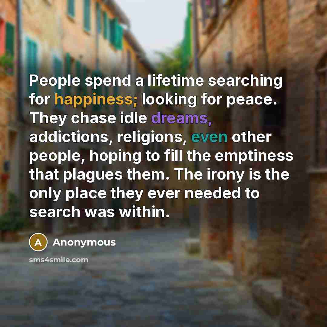 “People spend a lifetime searching for happiness; looking for peace. They chase idle dreams, addictions, religions, even other people, hoping to fill the emptiness that plagues them. The irony is the only place they ever needed to search was within.” quote by Anonymous