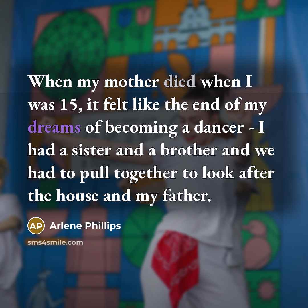 “When my mother died when I was 15, it felt like the end of my dreams of becoming a dancer - I had a sister and a brother and we had to pull together to look after the house and my father.” quote by Arlene Phillips