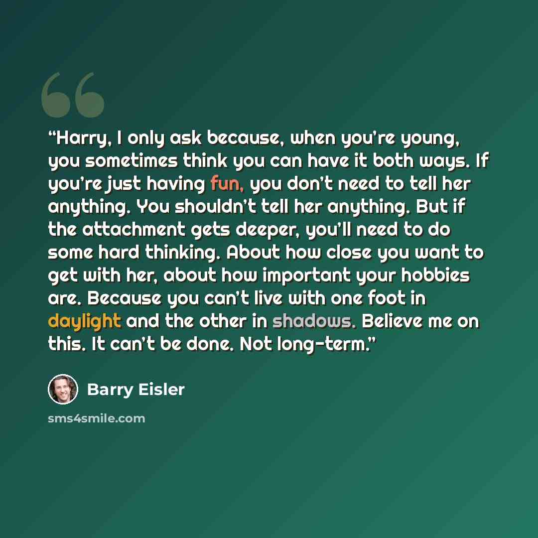 “Harry, I only ask because, when you’re young, you sometimes think you can have it both ways. If you’re just having fun, you don’t need to tell her anything. You shouldn’t tell her anything. But if the attachment gets deeper, you’ll need to do some hard thinking. About how close you want to get…” quote by Barry Eisler