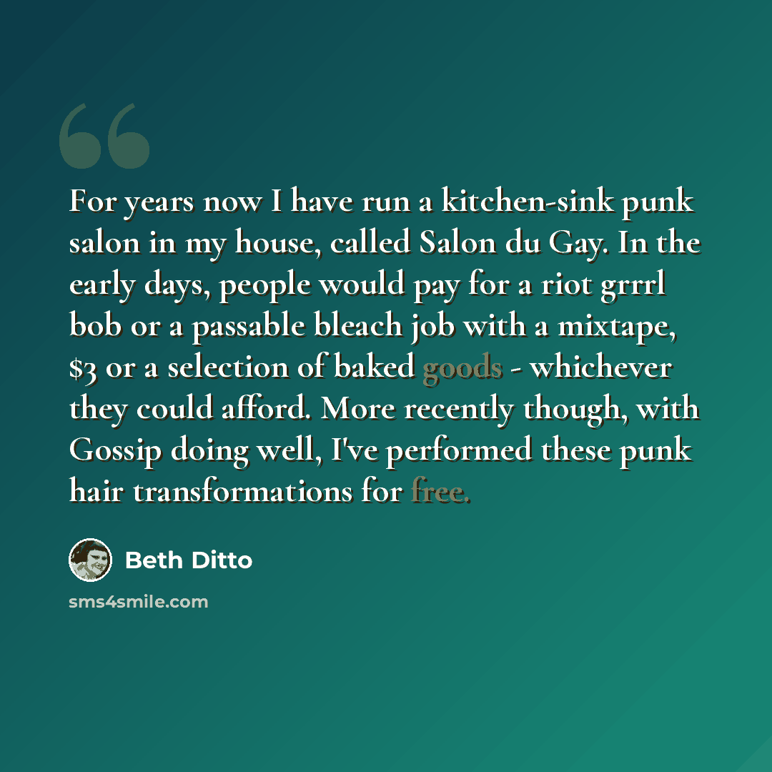 “For years now I have run a kitchen-sink punk salon in my house, called Salon du Gay. In the early days, people would pay for a riot grrrl bob or a passable bleach job with a mixtape, $3 or a selection of baked goods - whichever they could afford. More recently though, with Gossip doing well, I've…” quote by Beth Ditto