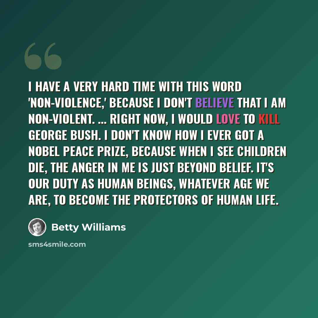 “I have a very hard time with this word 'non-violence,' because I don't believe that I am non-violent. ... Right now, I would love to kill George Bush. I don't know how I ever got a Nobel Peace Prize, because when I see children die, the anger in me is just beyond belief. It's our duty as human…” quote by Betty Williams