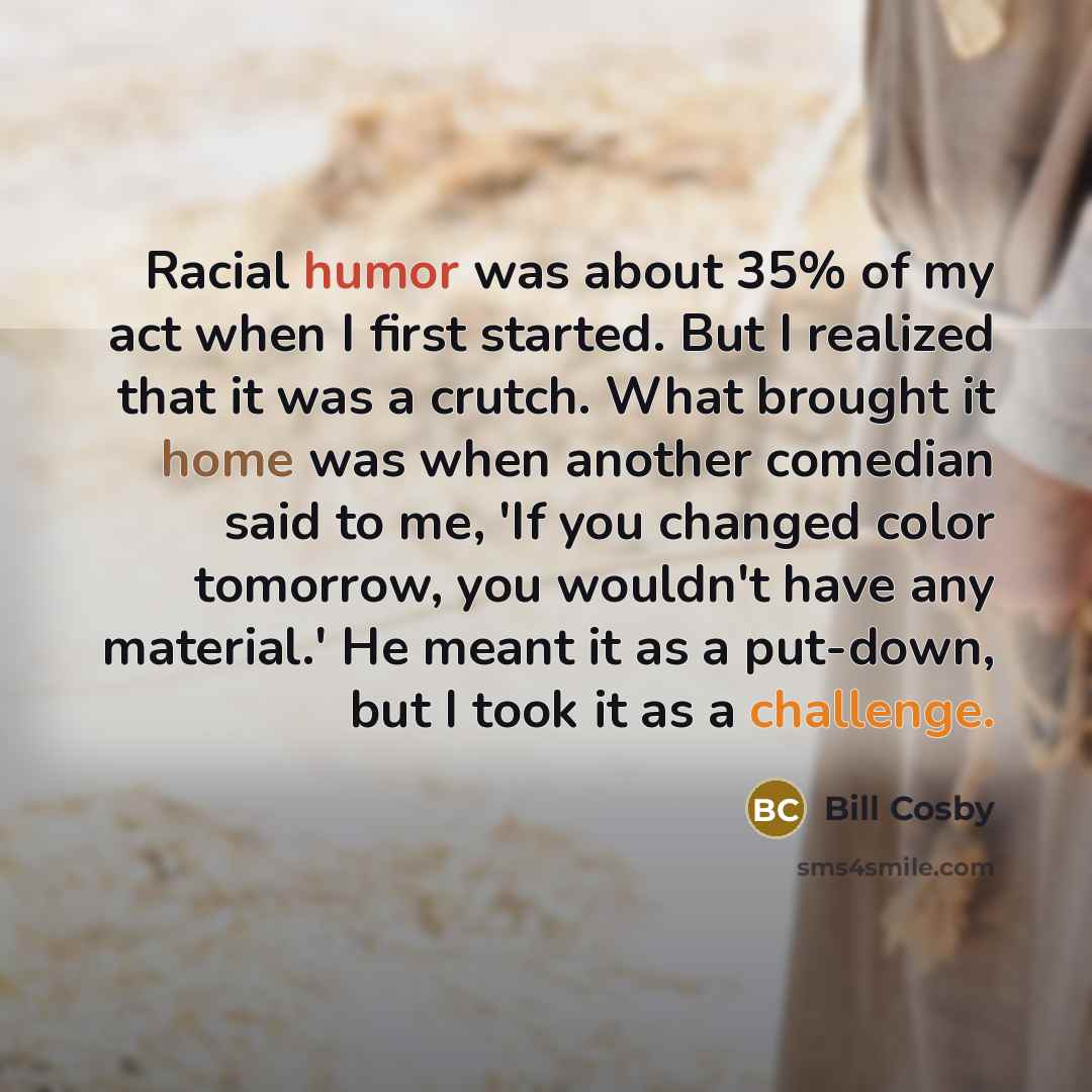 “Racial humor was about 35% of my act when I first started. But I realized that it was a crutch. What brought it home was when another comedian said to me, 'If you changed color tomorrow, you wouldn't have any material.' He meant it as a put-down, but I took it as a challenge.” quote by Bill Cosby