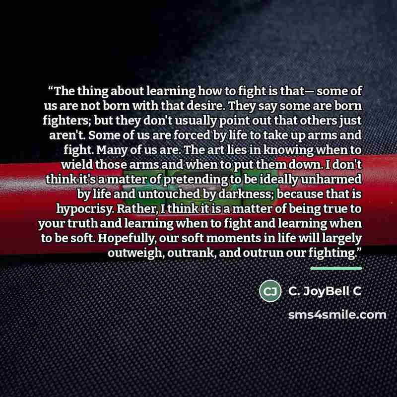 “The thing about learning how to fight is that— some of us are not born with that desire. They say some are born fighters; but they don't usually point out that others just aren't. Some of us are forced by life to take up arms and fight. Many of us are. The art lies in knowing when to wield those…” quote by C. JoyBell C