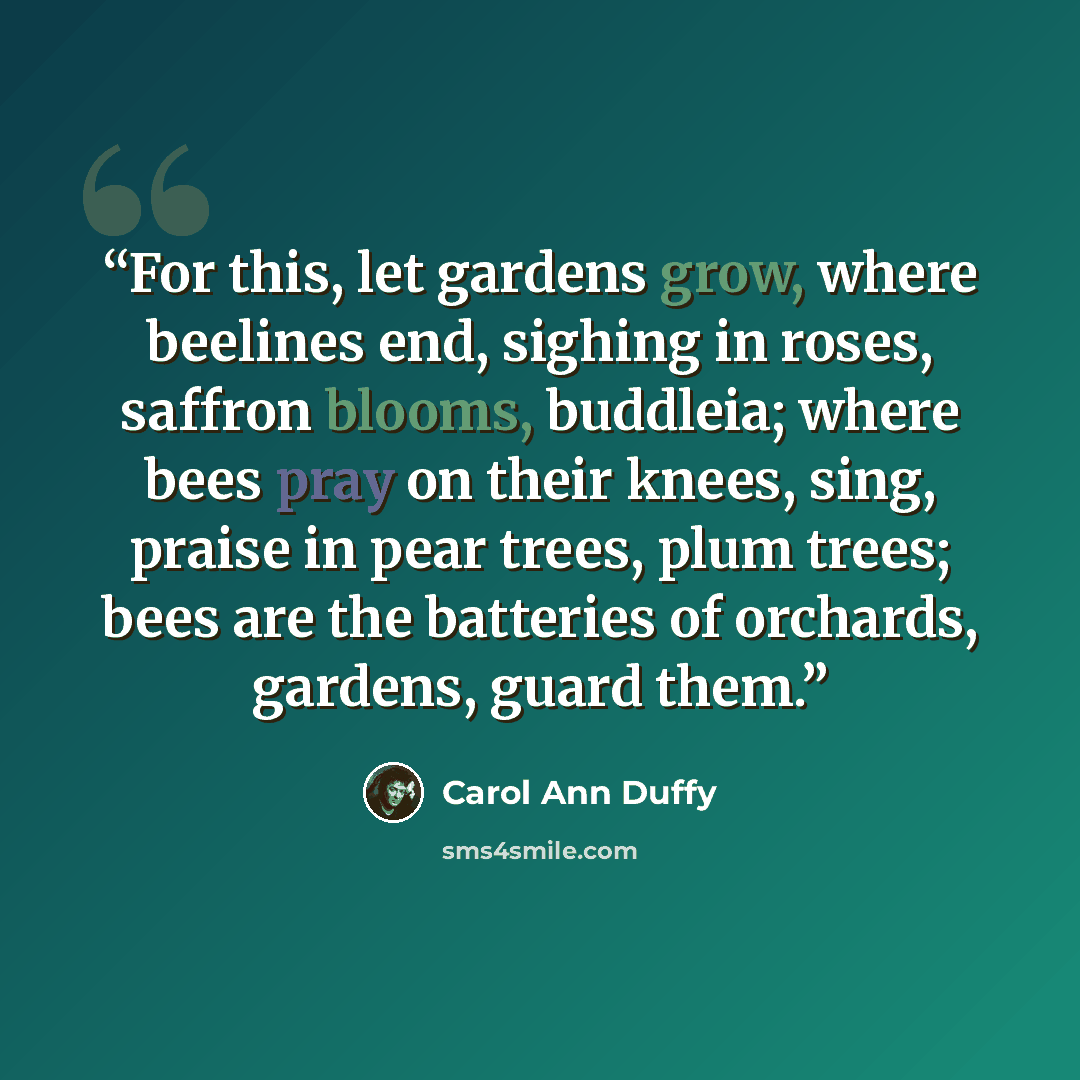 “For this, let gardens grow, where beelines end, sighing in roses, saffron blooms, buddleia; where bees pray on their knees, sing, praise in pear trees, plum trees; bees are the batteries of orchards, gardens, guard them.” quote by Carol Ann Duffy