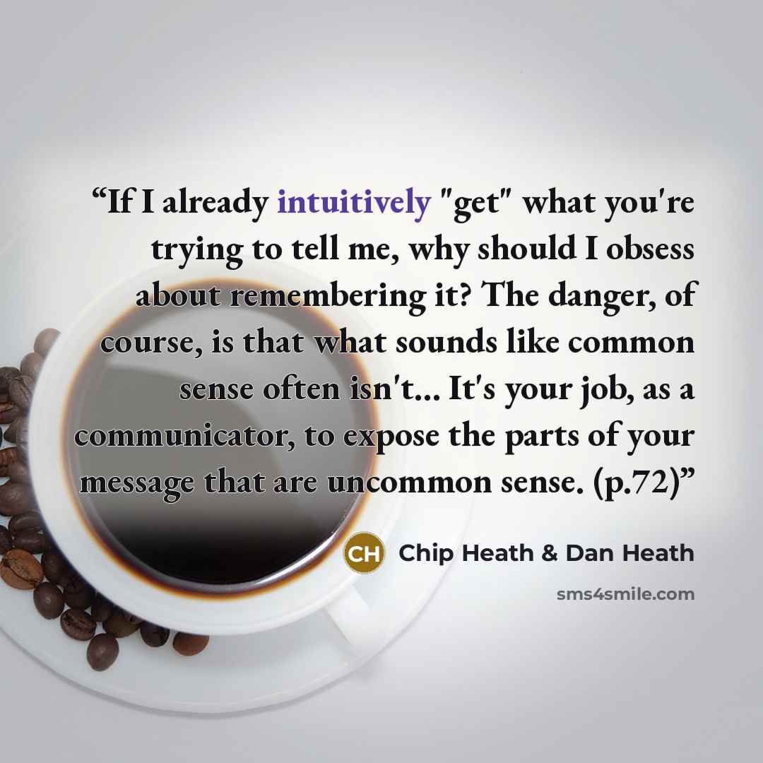 “If I already intuitively "get" what you're trying to tell me, why should I obsess about remembering it? The danger, of course, is that what sounds like common sense often isn't… It's your job, as a communicator, to expose the parts of your message that are uncommon sense. (p.72)” quote by Chip Heath & Dan Heath