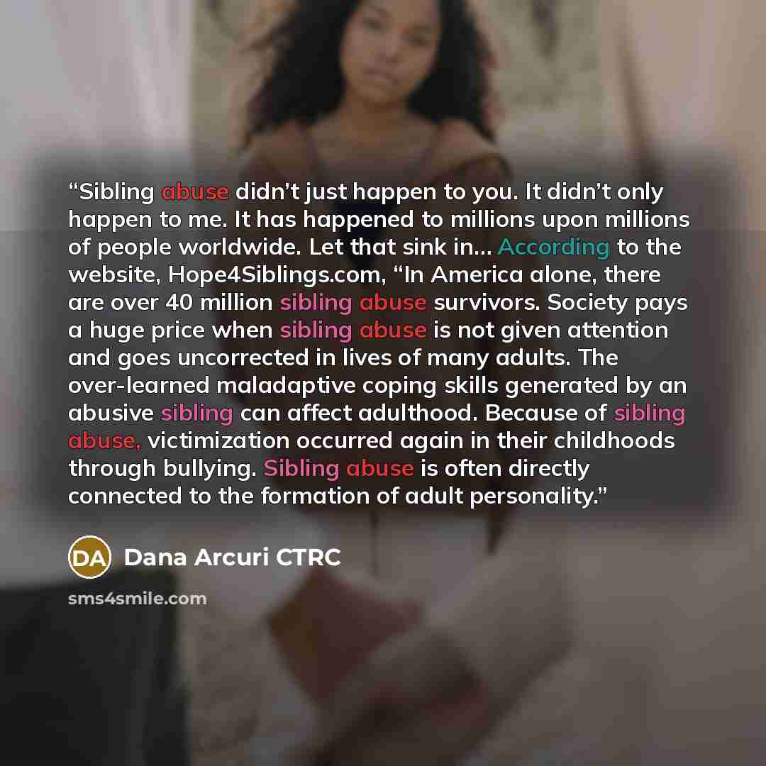 “Sibling abuse didn’t just happen to you. It didn’t only happen to me. It has happened to millions upon millions of people worldwide. Let that sink in… According to the website, Hope4Siblings.com, “In America alone, there are over 40 million sibling abuse survivors. Society pays a huge price when…” quote by Dana Arcuri CTRC