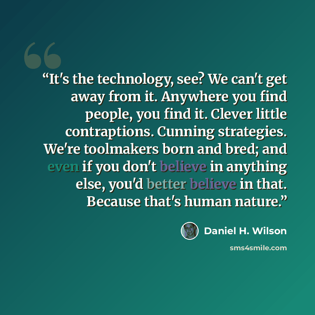 “It's the technology, see? We can't get away from it. Anywhere you find people, you find it. Clever little contraptions. Cunning strategies. We're toolmakers born and bred; and even if you don't believe in anything else, you'd better believe in that. Because that's human nature.” quote by Daniel H. Wilson