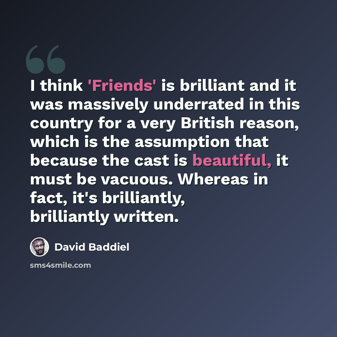 “I think 'Friends' is brilliant and it was massively underrated in this country for a very British reason, which is the assumption that because the cast is beautiful, it must be vacuous. Whereas in fact, it's brilliantly, brilliantly written.” quote by David Baddiel