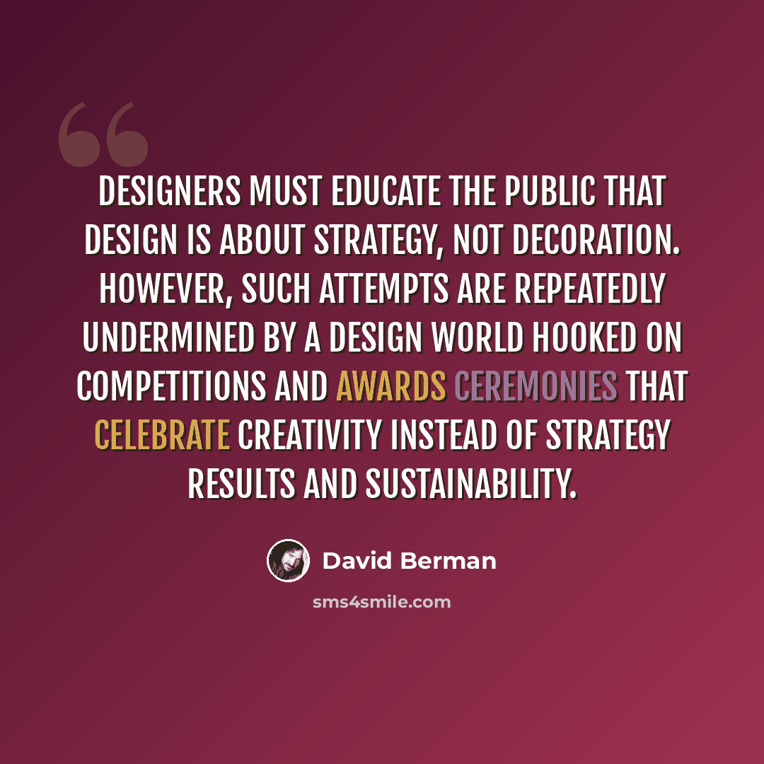 “Designers must educate the public that design is about strategy, not decoration. However, such attempts are repeatedly undermined by a design world hooked on competitions and awards ceremonies that celebrate creativity instead of strategy results and sustainability.” quote by David Berman