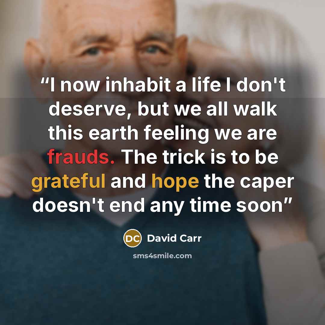 “I now inhabit a life I don't deserve, but we all walk this earth feeling we are frauds. The trick is to be grateful and hope the caper doesn't end any time soon” quote by David Carr