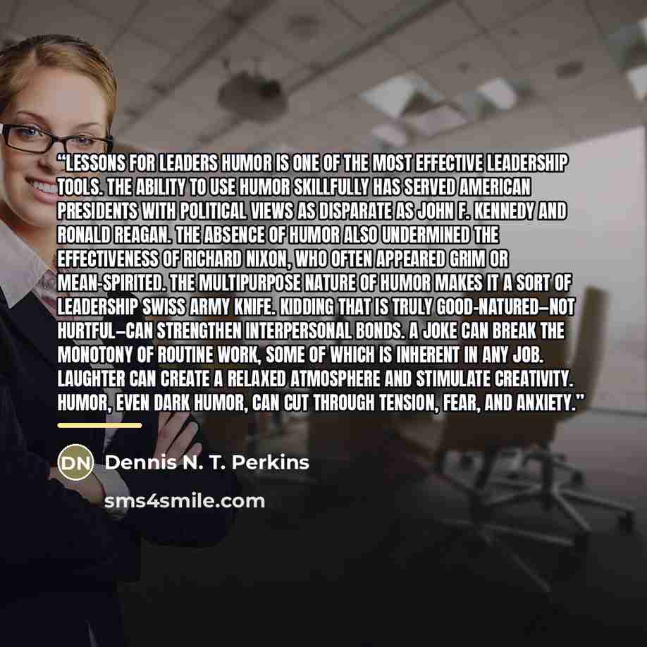 “Lessons for Leaders Humor is one of the most effective leadership tools. The ability to use humor skillfully has served American presidents with political views as disparate as John F. Kennedy and Ronald Reagan. The absence of humor also undermined the effectiveness of Richard Nixon, who often…” quote by Dennis N. T. Perkins