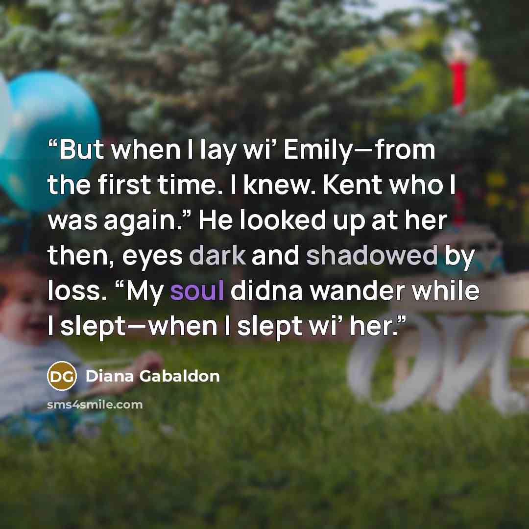 “But when I lay wi’ Emily—from the first time. I knew. Kent who I was again.” He looked up at her then, eyes dark and shadowed by loss. “My soul didna wander while I slept—when I slept wi’ her.” quote by Diana Gabaldon