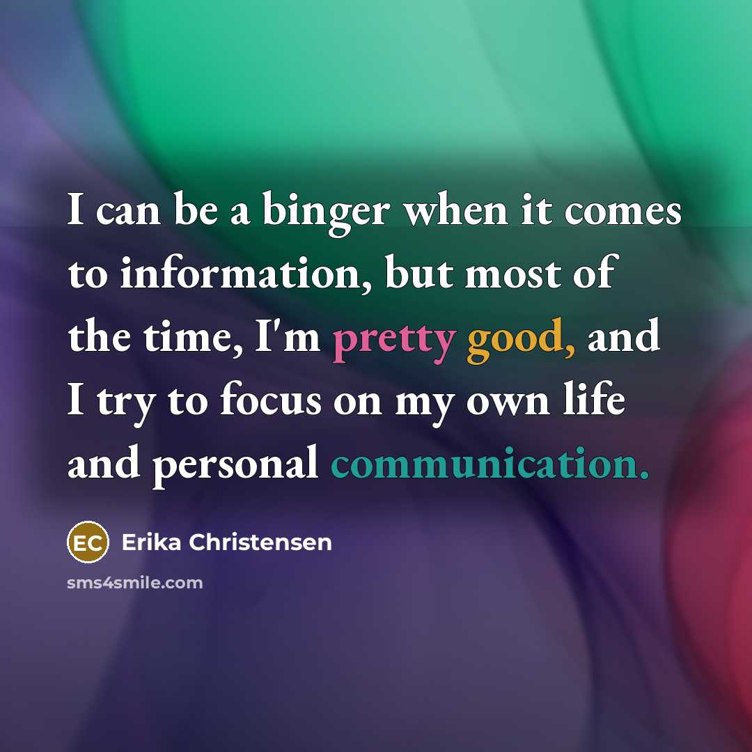 “I can be a binger when it comes to information, but most of the time, I'm pretty good, and I try to focus on my own life and personal communication.” quote by Erika Christensen