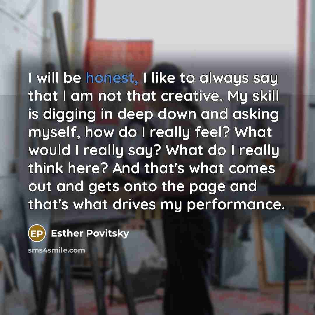 “I will be honest, I like to always say that I am not that creative. My skill is digging in deep down and asking myself, how do I really feel? What would I really say? What do I really think here? And that's what comes out and gets onto the page and that's what drives my performance.” quote by Esther Povitsky
