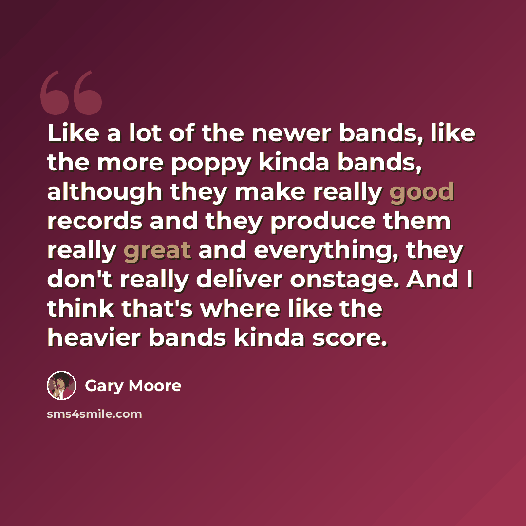 “Like a lot of the newer bands, like the more poppy kinda bands, although they make really good records and they produce them really great and everything, they don't really deliver onstage. And I think that's where like the heavier bands kinda score.” quote by Gary Moore