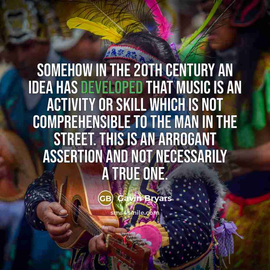 “Somehow in the 20th Century an idea has developed that music is an activity or skill which is not comprehensible to the man in the street. This is an arrogant assertion and not necessarily a true one.” quote by Gavin Bryars