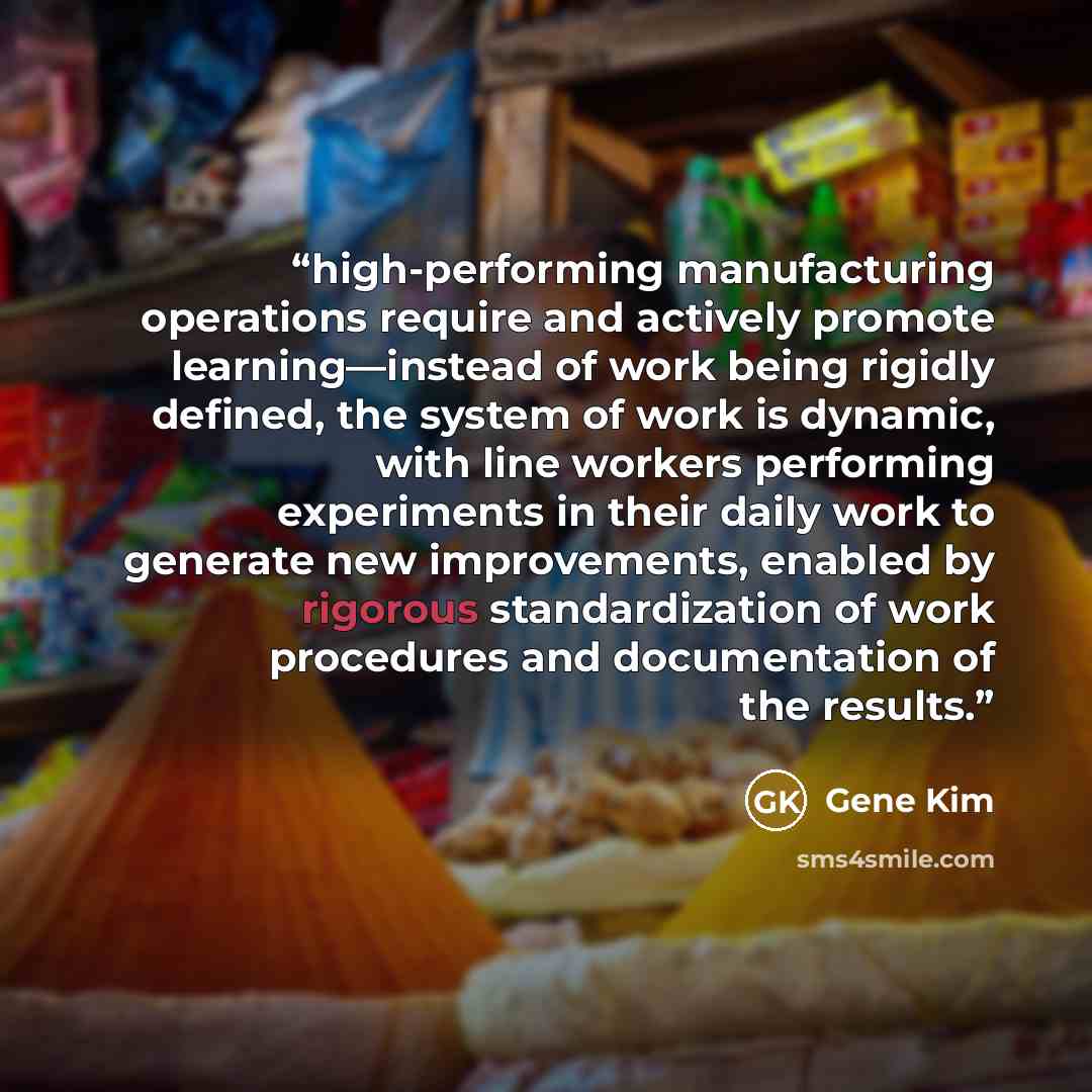 “high-performing manufacturing operations require and actively promote learning—instead of work being rigidly defined, the system of work is dynamic, with line workers performing experiments in their daily work to generate new improvements, enabled by rigorous standardization of work procedures and…” quote by Gene Kim