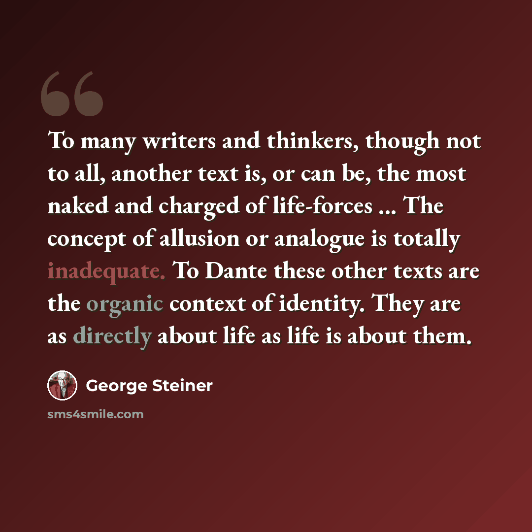 “To many writers and thinkers, though not to all, another text is, or can be, the most naked and charged of life-forces ... The concept of allusion or analogue is totally inadequate. To Dante these other texts are the organic context of identity. They are as directly about life as life is about them.” quote by George Steiner