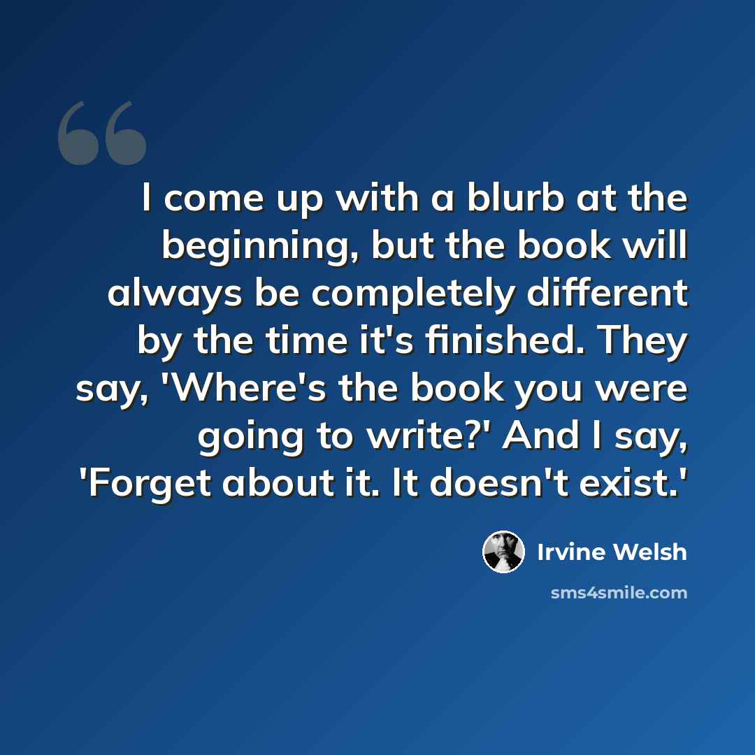 “I come up with a blurb at the beginning, but the book will always be completely different by the time it's finished. They say, 'Where's the book you were going to write?' And I say, 'Forget about it. It doesn't exist.'” quote by Irvine Welsh