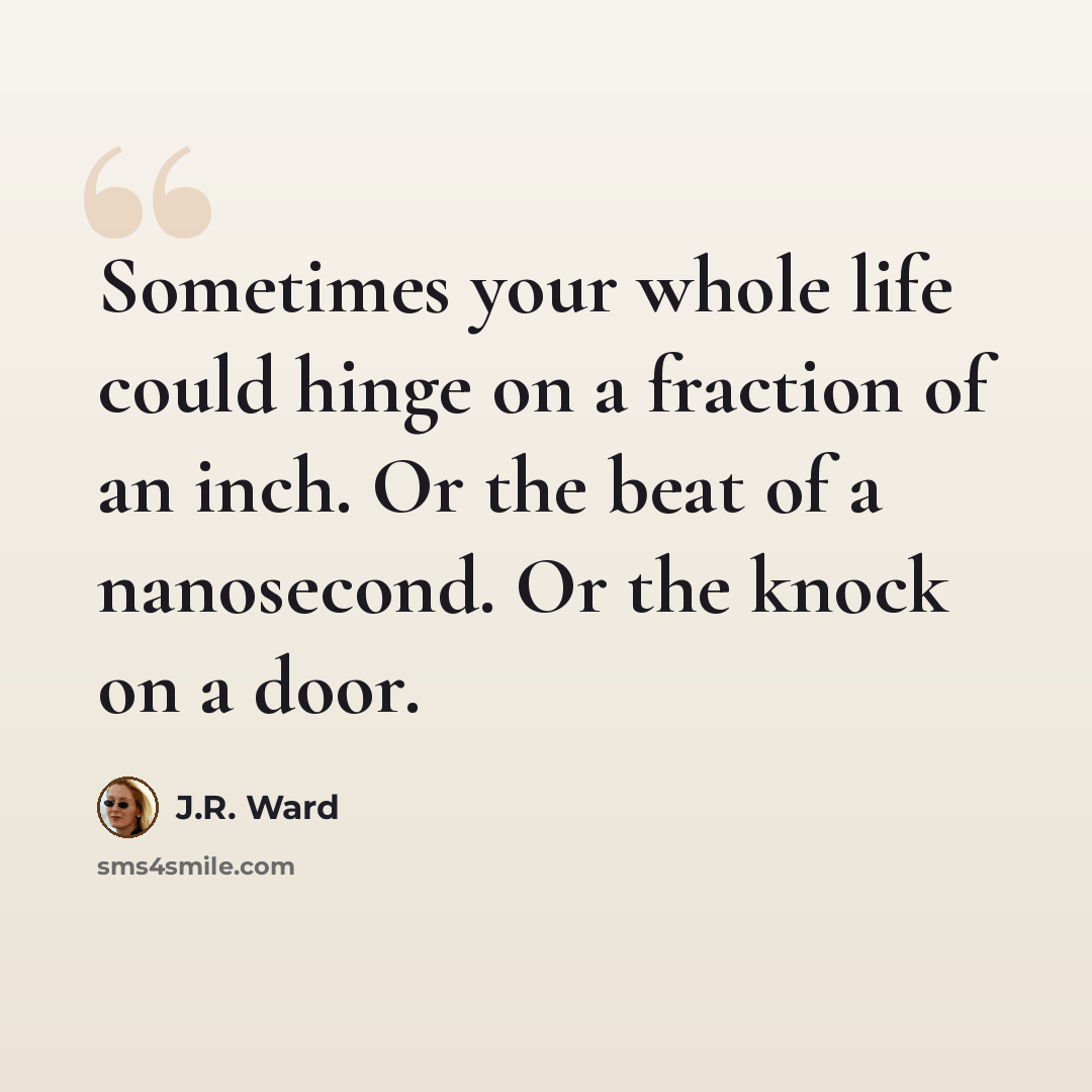 “Sometimes your whole life could hinge on a fraction of an inch. Or the beat of a nanosecond. Or the knock on a door.” quote by J.R. Ward