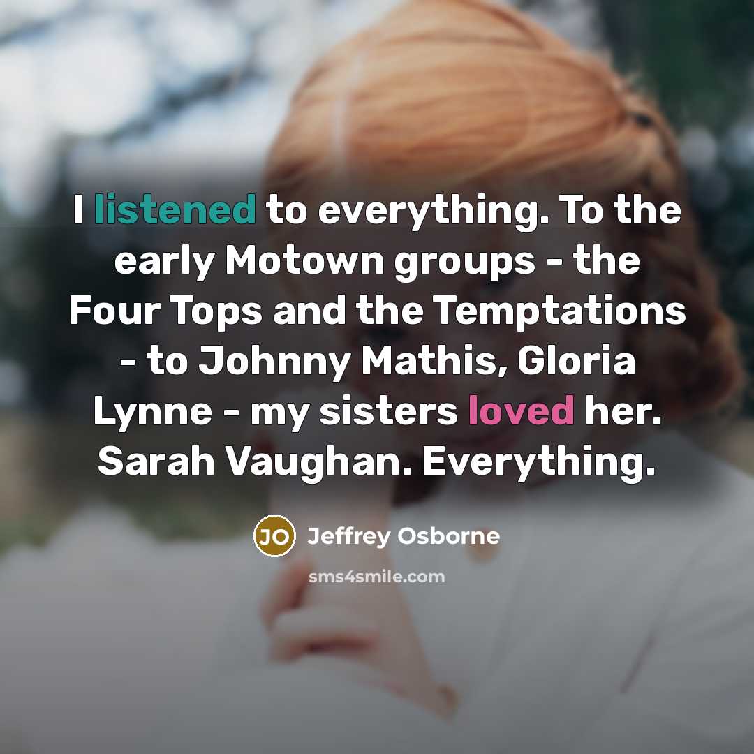“I listened to everything. To the early Motown groups - the Four Tops and the Temptations - to Johnny Mathis, Gloria Lynne - my sisters loved her. Sarah Vaughan. Everything.” quote by Jeffrey Osborne