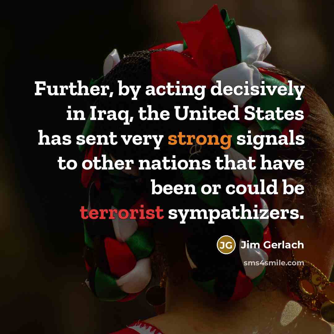 “Further, by acting decisively in Iraq, the United States has sent very strong signals to other nations that have been or could be terrorist sympathizers.” quote by Jim Gerlach